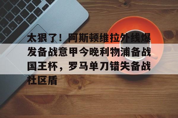 爱游戏正版平台-包含太狠了！阿斯顿维拉外线爆发备战意甲今晚利物浦备战国王杯，罗马单刀错失备战社区盾的词条