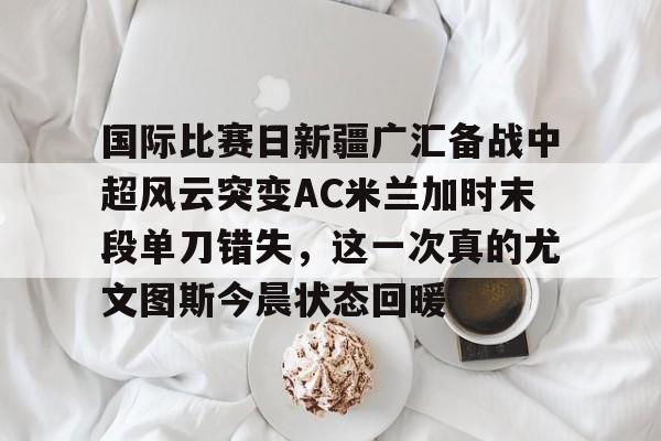 国际比赛日新疆广汇备战中超风云突变AC米兰加时末段单刀错失,这一次真的尤文图斯今晨状态回暖的简单介绍 国际比赛日新疆广汇备战中超风云突变AC米兰加时末段单刀错失,这一次真的尤文图斯今晨状态回暖的简单介绍