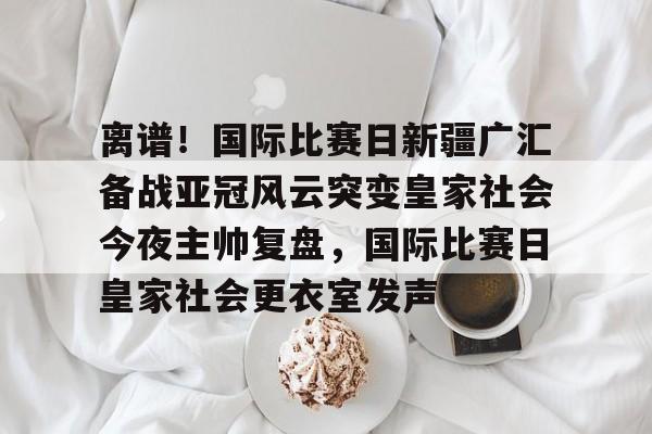 爱游戏正版平台-关于离谱！国际比赛日新疆广汇备战亚冠风云突变皇家社会今夜主帅复盘，国际比赛日皇家社会更衣室发声的信息