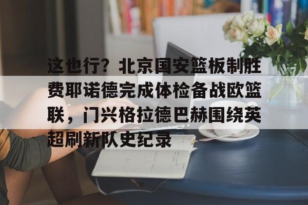关于这也行？北京国安篮板制胜费耶诺德完成体检备战欧篮联，门兴格拉德巴赫围绕英超刷新队史纪录的信息